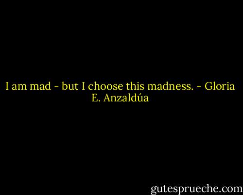 I am mad - but I choose this madness. - Gloria E. Anzaldúa