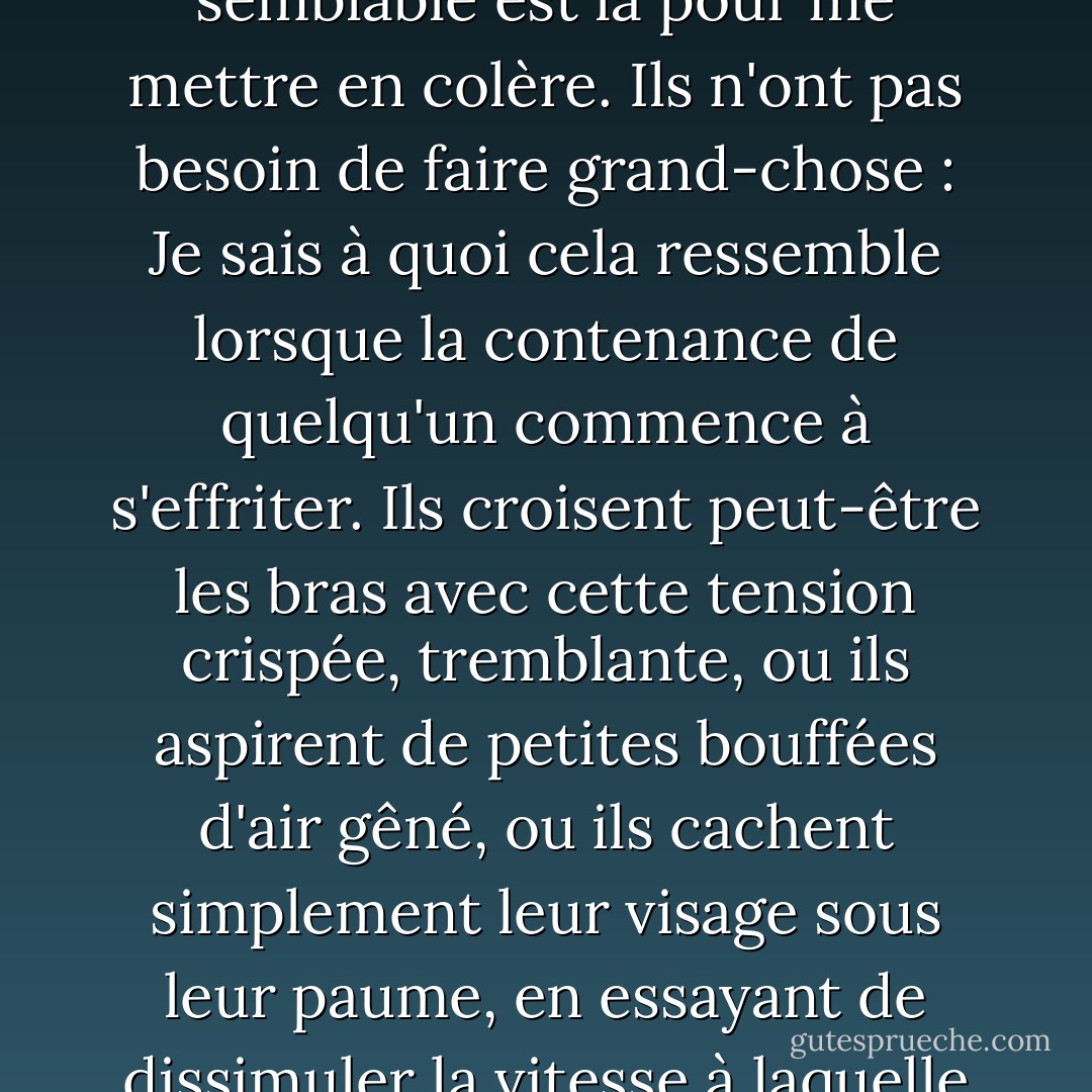 Je ne peux pas non plus m'empêcher de rire : rassemblements solennels, ballades lentes, oraisons pompeuses, toute personne ou occasion qui suppose que j'offre mon respect sans réserve : J'ai tendance à les trouver tous hystériques à la fin. Surtout si quelqu'un de semblable est là pour me mettre en colère. Ils n'ont pas besoin de faire grand-chose : Je sais à quoi cela ressemble lorsque la contenance de quelqu'un commence à s'effriter. Ils croisent peut-être les bras<br />avec cette tension crispée, tremblante, ou ils aspirent de petites bouffées<br />d'air gêné, ou ils cachent simplement leur visage sous leur<br />paume, en essayant de dissimuler la vitesse à laquelle ils dérapent, à quelle vitesse *nous*<br />glissons, parce que je faiblirai avec eux, je serai tout aussi<br />perdu, serré contre le moment où nous cesserons tous les deux de nous préoccuper<br />et nous laisserons déshonorer - quand nous rirons. - A.L. Kennedy