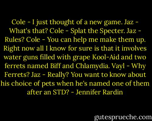 Cole - I just thought of a new game.<br />Jaz - What's that?<br />Cole - Splat the Specter.<br />Jaz - Rules?<br />Cole - You can help me make them up. Right now all I know for sure is that it involves water guns filled with grape Kool-Aid and two ferrets named Biff and Chlamydia.<br />Vayl - Why Ferrets?<br />Jaz - Really? You want to know about his choice of pets when he's named one of them after an STD? - Jennifer Rardin