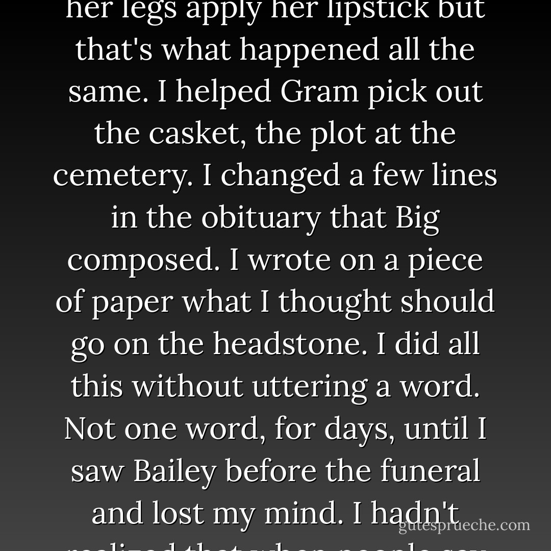 I'd been making desicions for days.<br />I picked out the dress Bailey would wear forever-<br />a black slinky one- innapropriate- that she loved.<br />I chose a sweater to go over it, earrings, bracelet, necklace, <br />her most beloved strappy sandals.<br />I collected her makeup to give to the funeral director with a recent photo-<br />I thought it would be me that would dress her;<br />I didn't think a strange man should see her naked<br />touch her body<br />shave her legs<br />apply her lipstick<br />but that's what happened all the same.<br />I helped Gram pick out the casket,<br />the plot at the cemetery.<br />I changed a few lines<br />in the obituary that Big composed.<br />I wrote on a piece of paper what I thought<br />should go on the headstone.<br />I did all this without uttering a word.<br />Not one word, for days,<br />until I saw Bailey before the funeral<br />and lost my mind.<br />I hadn't realized that when people say so-and-so<br />snapped<br />that's what actually happens-<br />I started shaking her-<br />I thought I could wake her up<br />and get her the hell out of that box.<br />When she didn't wake,<br />I screamed: Talk to me.<br />Big swooped me up in his arms, <br />carried me out of the room, the church,<br />into the slamming rain,<br />and down to the creek<br />where we sobbed together<br />under the black coat he held over our heads<br />to protect us from the weather. - Jandy Nelson