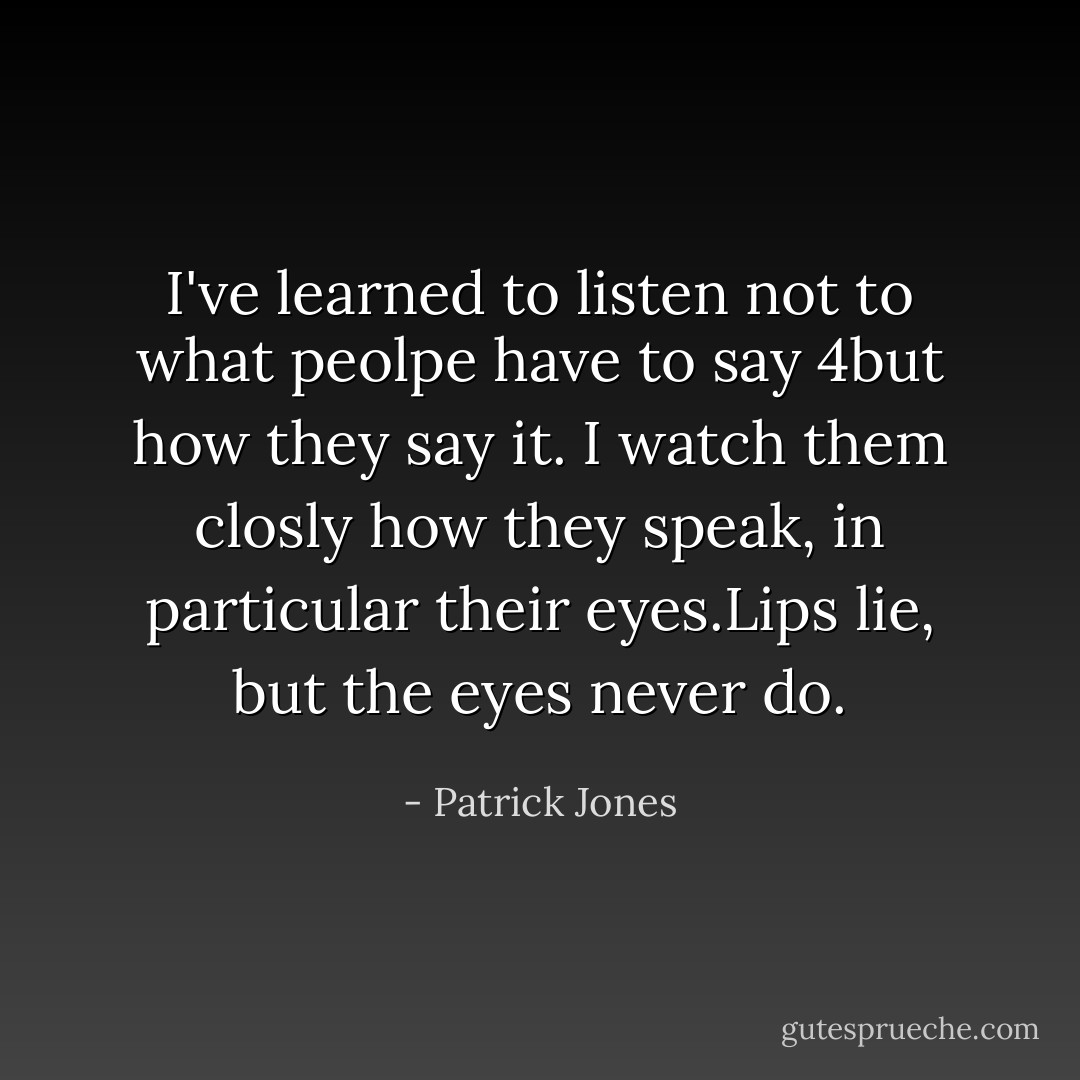 I've learned to listen not to what peolpe have to say 4but how they say it. I watch them closly how they speak, in particular their eyes.Lips lie, but the eyes never do. - Patrick Jones