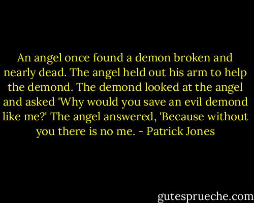 An angel once found a demon broken and nearly dead. The angel held out his arm to help the demond. The demond looked at the angel and asked 'Why would you save an evil demond like me?' The angel answered, 'Because without you there is no me. - Patrick Jones