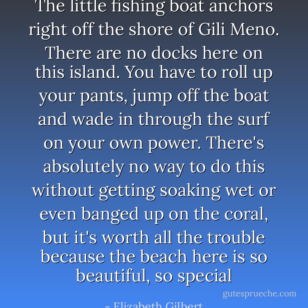 The little fishing boat anchors right off the shore of Gili Meno. There are no docks here on this island. You have to roll up your pants, jump off the boat and wade in through the surf on your own power. There's absolutely no way to do this without getting soaking wet or even banged up on the coral, but it's worth all the trouble because the beach here is so beautiful, so special - Elizabeth Gilbert