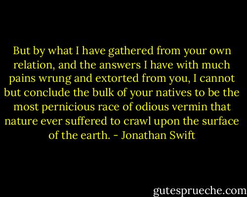 But by what I have gathered from your own relation, and the answers I have with much pains wrung and extorted from you, I cannot but conclude the bulk of your natives to be the most pernicious race of odious vermin that nature ever suffered to crawl upon the surface of the earth. - Jonathan Swift