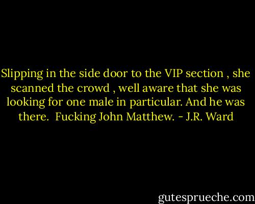 Slipping in the side door to the VIP section , she scanned the crowd , well aware that she was looking for one male in particular.<br />And he was there. <br />Fucking John Matthew. - J.R. Ward