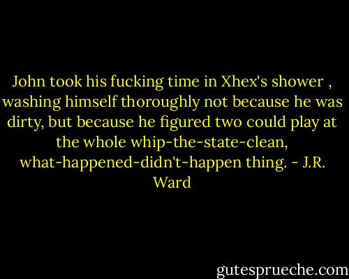 John took his fucking time in Xhex's shower , washing himself thoroughly not because he was dirty, but because he figured two could play at the whole whip-the-state-clean, what-happened-didn't-happen thing. - J.R. Ward