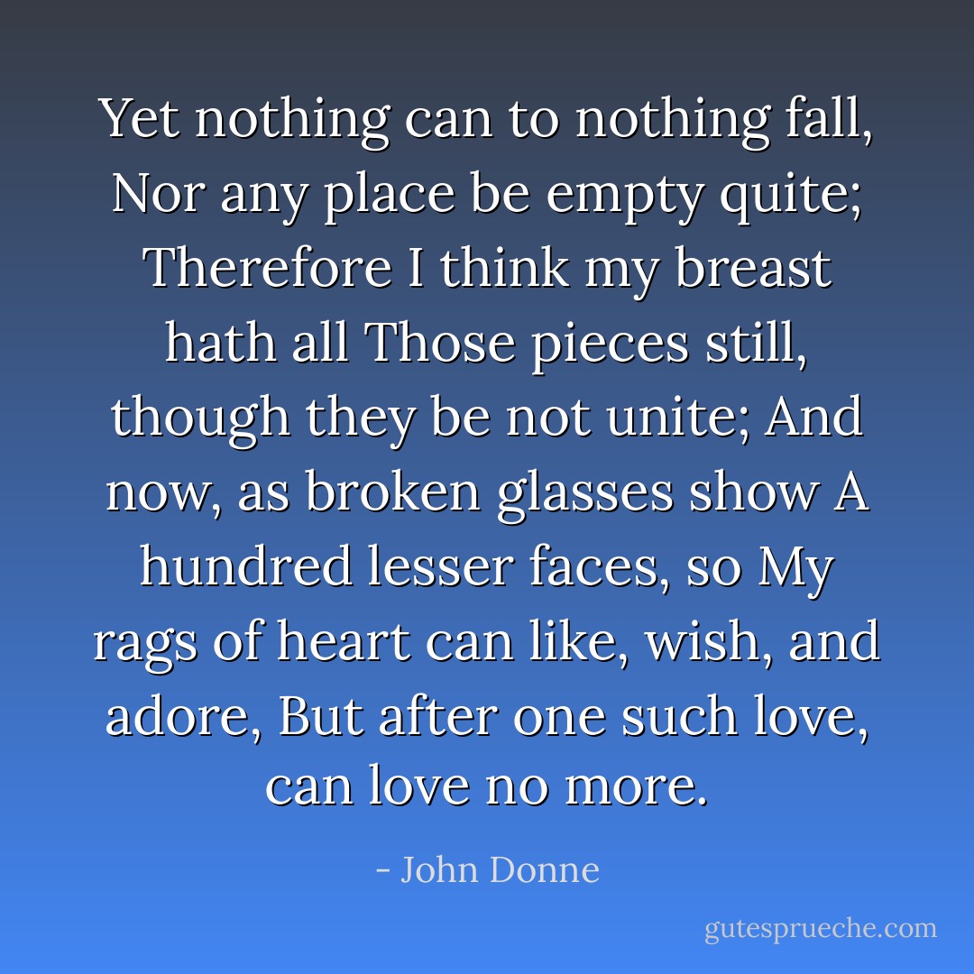 Yet nothing can to nothing fall,<br />Nor any place be empty quite;<br />Therefore I think my breast hath all<br />Those pieces still, though they be not unite;<br />And now, as broken glasses show<br />A hundred lesser faces, so<br />My rags of heart can like, wish, and adore,<br />But after one such love, can love no more. - John Donne