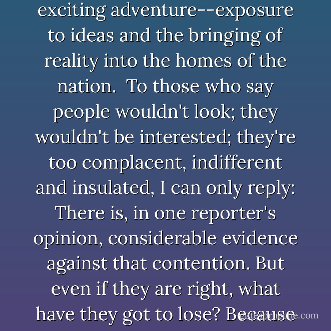 I began by saying that our history will be what we make it. If we go on as we are, then history will take its revenge, and retribution will not limp in catching up with us.<br /><br />We are to a large extent an imitative society. If one or two or three corporations would undertake to devote just a small fraction of their advertising appropriation along the lines that I have suggested, the procedure would grow by contagion; the economic burden would be bearable, and there might ensue a most exciting adventure--exposure to ideas and the bringing of reality into the homes of the nation.<br /><br />To those who say people wouldn't look; they wouldn't be interested; they're too complacent, indifferent and insulated, I can only reply: There is, in one reporter's opinion, considerable evidence against that contention. But even if they are right, what have they got to lose? Because if they are right, and this instrument is good for nothing but to entertain, amuse and insulate, then the tube is flickering now and we will soon see that the whole struggle is lost.<br /><br />This instrument can teach, it can illuminate; yes, and it can even inspire. But it can do so only to the extent that humans are determined to use it to those ends. Otherwise it is merely wires and lights in a box. There is a great and perhaps decisive battle to be fought against ignorance, intolerance and indifference. - Edward R. Murrow