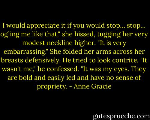 I would appreciate it if you would stop… stop… ogling me like that," she hissed, tugging her very modest neckline higher. "It is very embarrassing." She folded her arms across her breasts defensively. He tried to look contrite. "It wasn't me," he confessed. "It was my eyes. They are bold and easily led and have no sense of propriety. - Anne Gracie