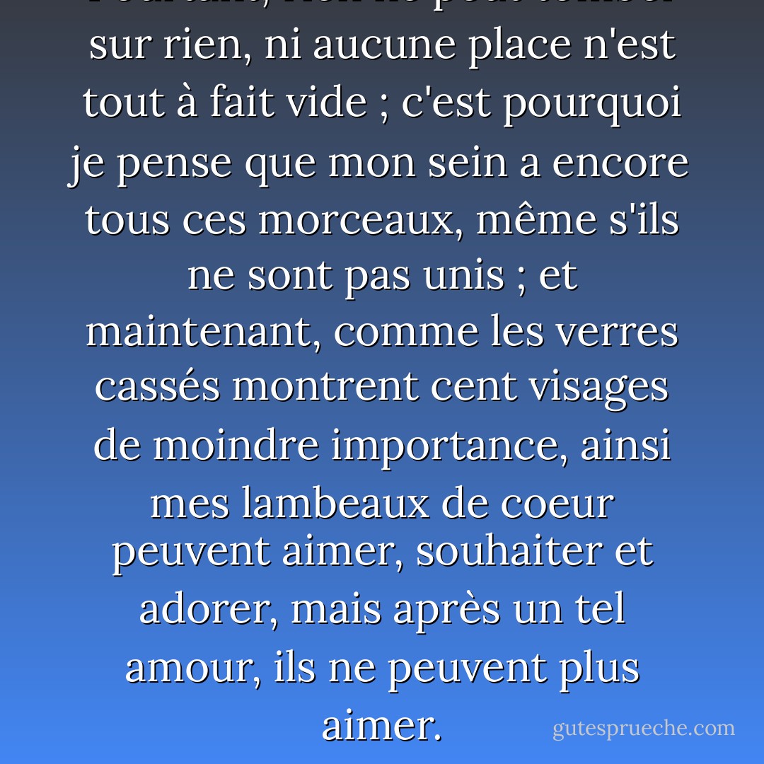 Pourtant, rien ne peut tomber sur rien, ni aucune place n'est tout à fait vide ; c'est pourquoi je pense que mon sein a encore tous ces morceaux, même s'ils ne sont pas unis ; et maintenant, comme les verres cassés montrent cent visages de moindre importance, ainsi mes lambeaux de coeur peuvent aimer, souhaiter et adorer, mais après un tel amour, ils ne peuvent plus aimer. - John Donne