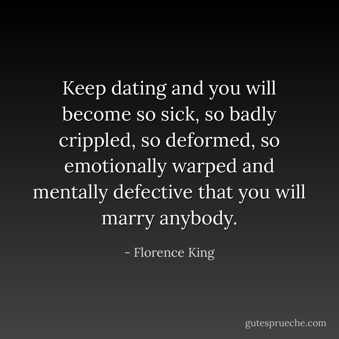 Keep dating and you will become so sick, so badly crippled, so deformed, so emotionally warped and mentally defective that you will marry anybody. - Florence King