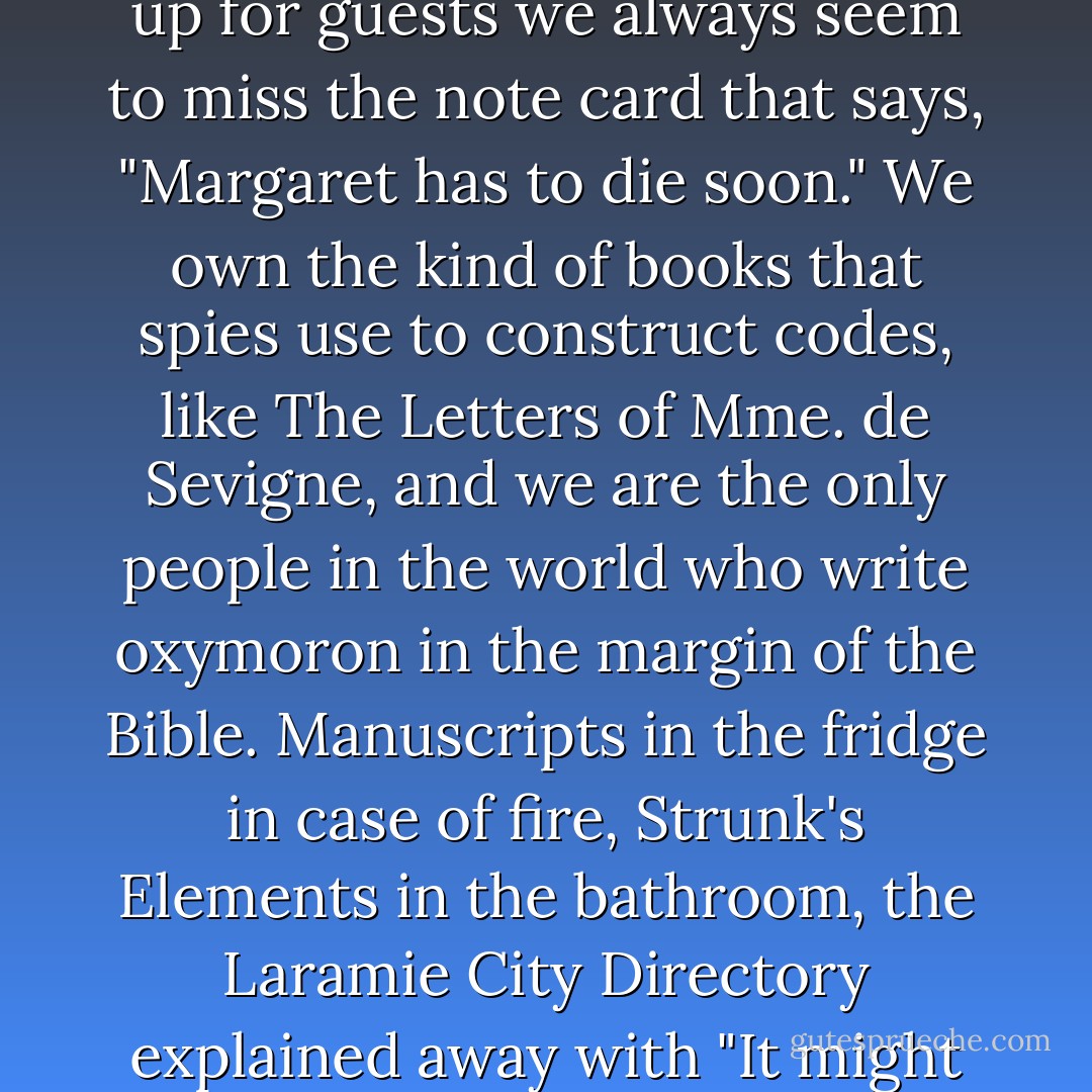 Writers make everybody nervous but we terrify Silly Service workers. Our apartments always look like a front for something, and no matter how carefully we tidy up for guests we always seem to miss the note card that says, "Margaret has to die soon." We own the kind of books that spies use to construct codes, like The Letters of Mme. de Sevigne, and we are the only people in the world who write oxymoron in the margin of the Bible. Manuscripts in the fridge in case of fire, Strunk's Elements in the bathroom, the Laramie City Directory explained away with "It might come in handy," all strike fear in the GS-7 heart. Nobody really wants to sleep with a writer, but Silly Service workers won't even talk to us. - Florence King