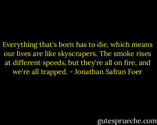 Everything that's born has to die, which means our lives are like skyscrapers. The smoke rises at different speeds, but they're all on fire, and we're all trapped. - Jonathan Safran Foer