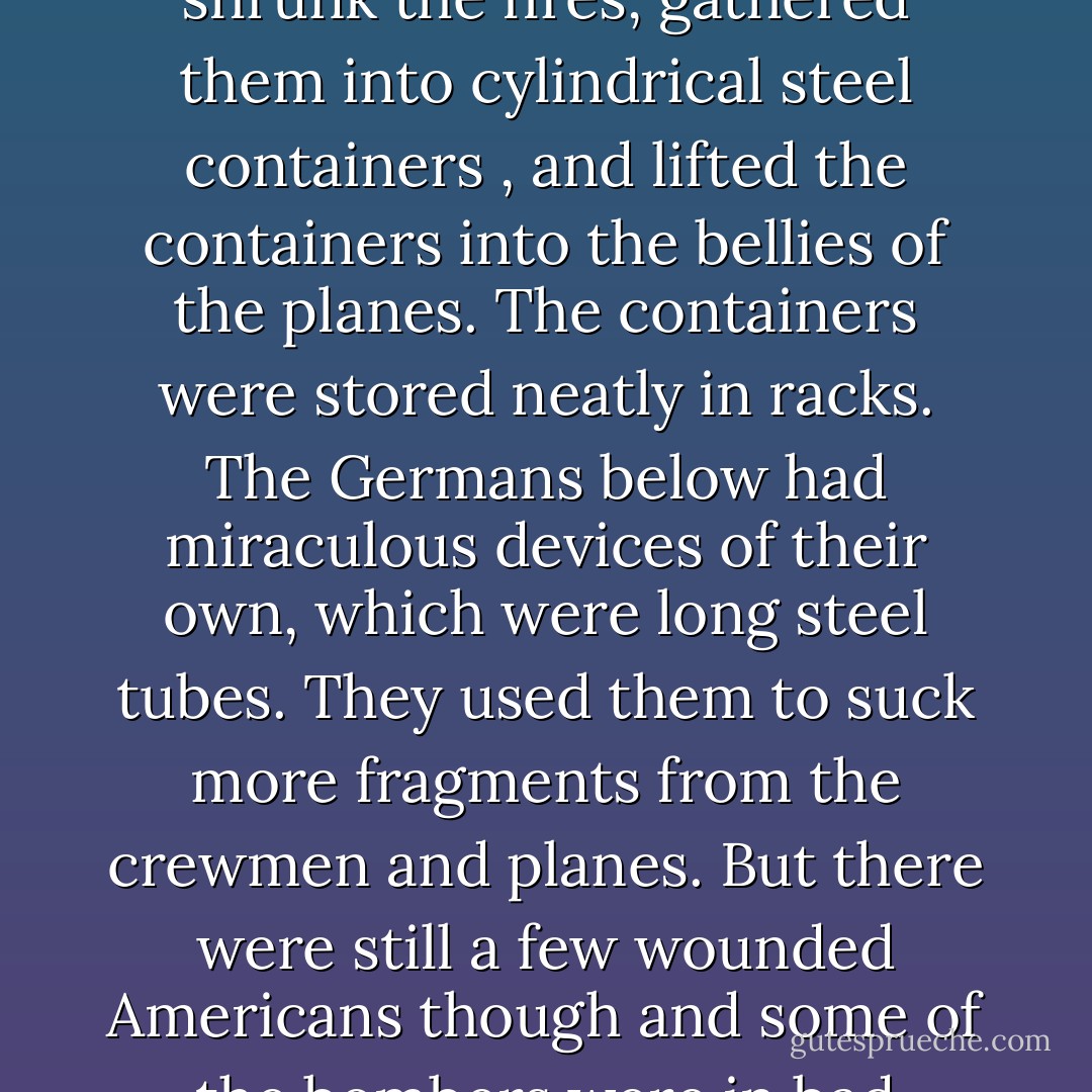 It was a movie about American bombers in World War II and the gallant men who flew them. Seen backwards by Billy, the story went like this: American planes, full of holes and wounded men and corpses took off backwards from an airfield in England. Over France, a few German fighter planes flew at them backwards, sucked bullets and shell fragments from some of the planes and crewmen. They did the same for wrecked American bombers on the ground, and those planes flew up backwards to join the formation.<br /><br />The formation flew backwards over a German city that was in flames. The bombers opened their bomb bay doors, exerted a miraculous magnetism which shrunk the fires, gathered them into cylindrical steel containers , and lifted the containers into the bellies of the planes. The containers were stored neatly in racks. The Germans below had miraculous devices of their own, which were long steel tubes. They used them to suck more fragments from the crewmen and planes. But there were still a few wounded Americans though and some of the bombers were in bad repair. Over France though, German fighters came up again, made everything and everybody as good as new.<br /><br />When the bombers got back to their base, the steel cylinders were taken from the racks and shipped back to the United States of America, where factories were operating night and day, dismantling the cylinders, separating the dangerous contents into minerals. Touchingly, it was mainly women who did this work. The minerals were then shipped to specialists in remote areas. It was their business to put them into the ground, to hide them cleverly, so they would never hurt anybody ever again. - Kurt Vonnegut Jr.