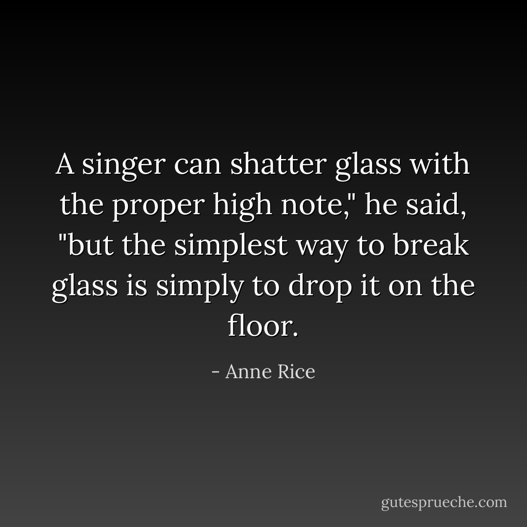 A singer can shatter glass with the proper high note," he said, "but the simplest way to break glass is simply to drop it on the floor. - Anne Rice