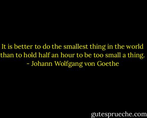 It is better to do the smallest thing in the world than to hold half an hour to be too small a thing. - Johann Wolfgang von Goethe
