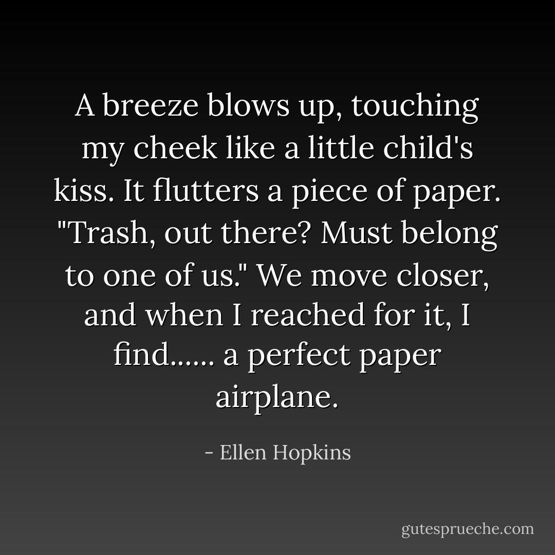 A breeze blows up, touching my cheek like a little child's kiss. It flutters a piece of paper. "Trash, out there? Must belong to one of us." We move closer, and when I reached for it, I find...... a perfect paper airplane. - Ellen Hopkins