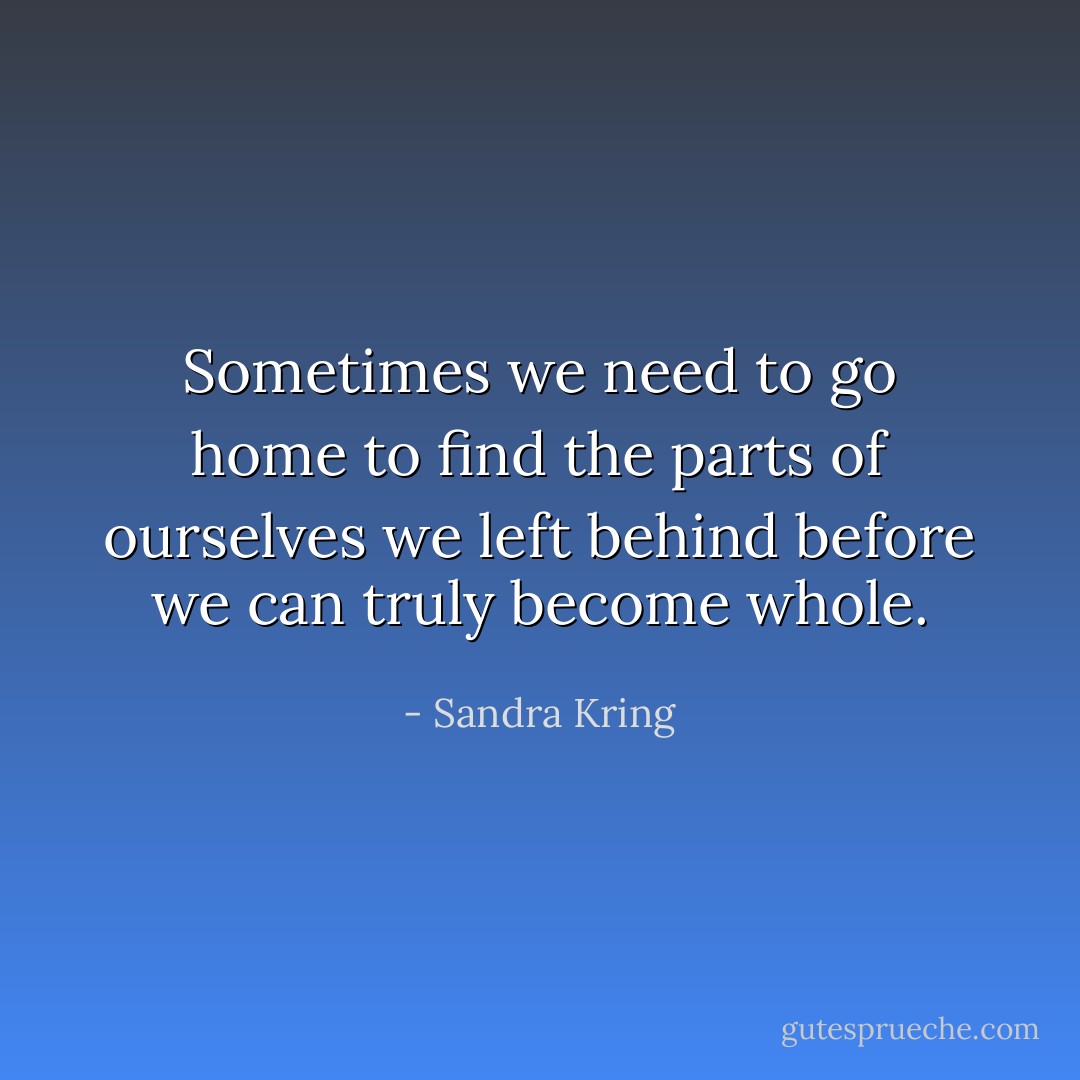 Sometimes we need to go home to find the parts of ourselves we left behind before we can truly become whole. - Sandra Kring