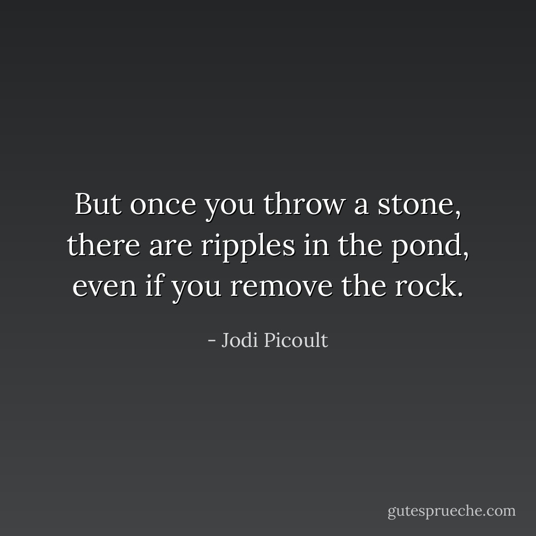 But once you throw a stone, there are ripples in the pond, even if you remove the rock. - Jodi Picoult