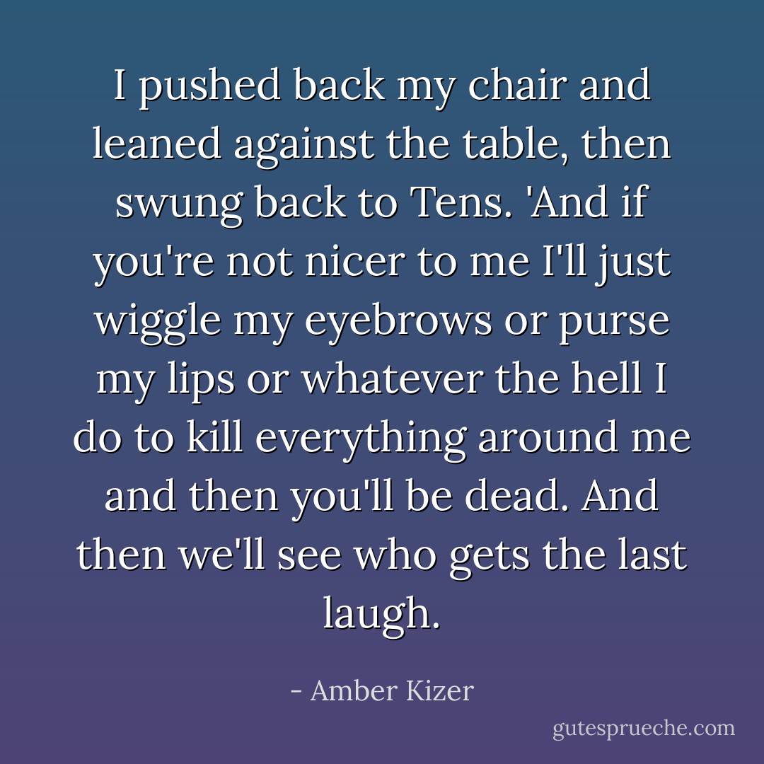 I pushed back my chair and leaned against the table, then swung back to Tens. 'And if you're not nicer to me I'll just wiggle my eyebrows or purse my lips or whatever the hell I do to kill everything around me and then you'll be dead. And then we'll see who gets the last laugh. - Amber Kizer