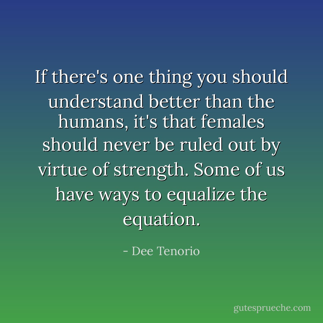 If there's one thing you should understand better than the humans, it's that females should never be ruled out by virtue of strength. Some of us have ways to equalize the equation. - Dee Tenorio
