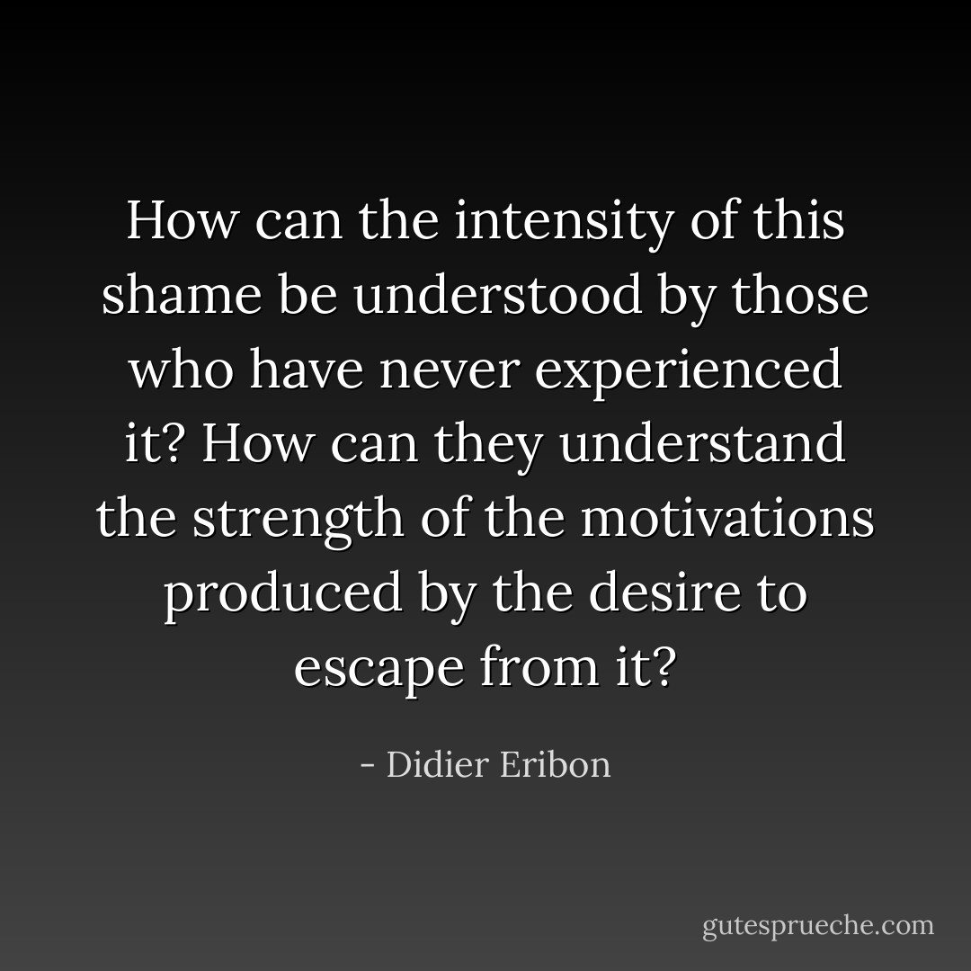 How can the intensity of this shame be understood by those who have never experienced it? How can they understand the strength of the motivations produced by the desire to escape from it? - Didier Eribon