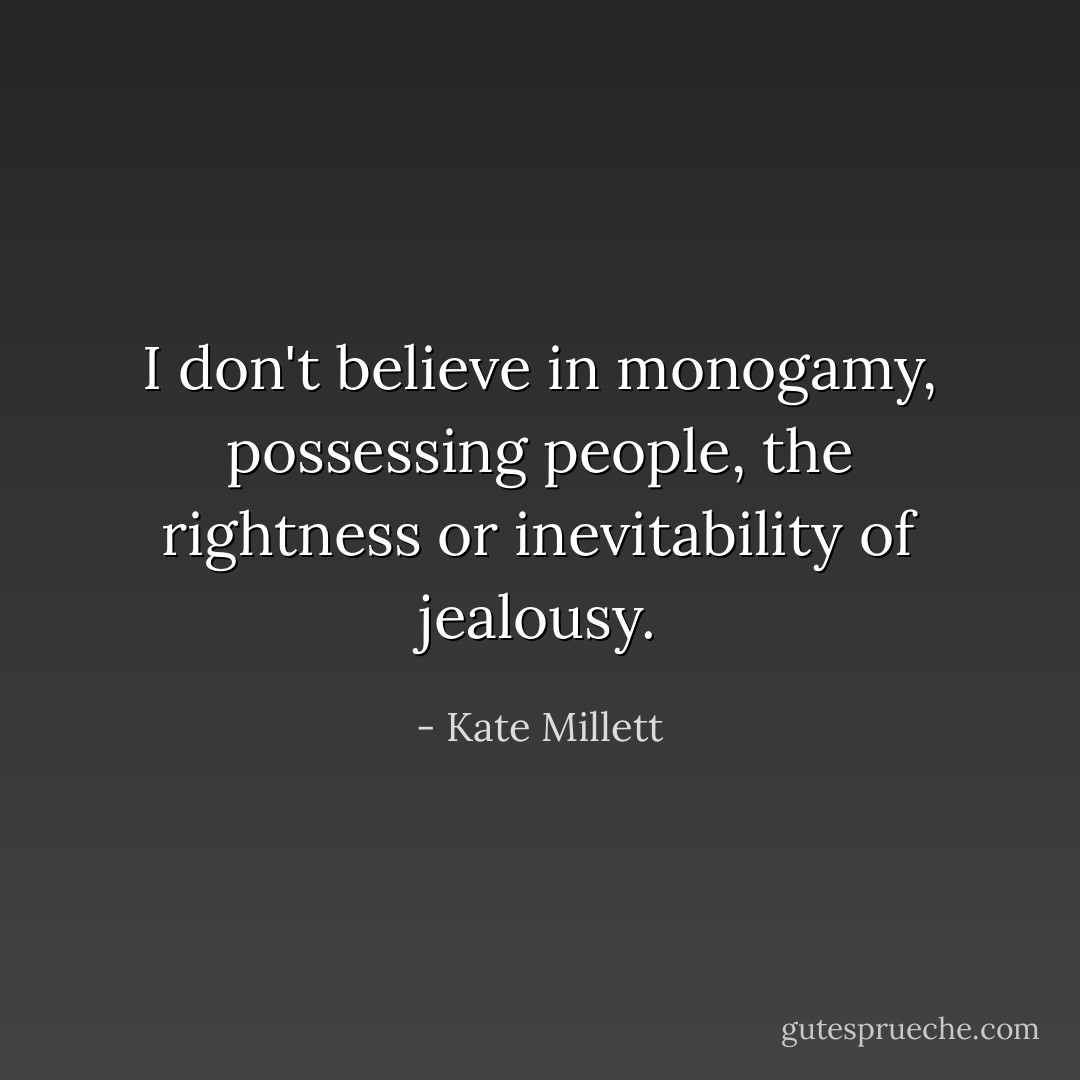 I don't believe in monogamy, possessing people, the rightness or inevitability of jealousy. - Kate Millett