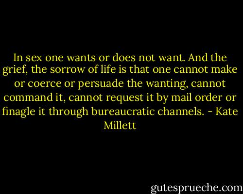 In sex one wants or does not want. And the grief, the sorrow of life is that one cannot make or coerce or persuade the wanting, cannot command it, cannot request it by mail order or finagle it through bureaucratic channels. - Kate Millett