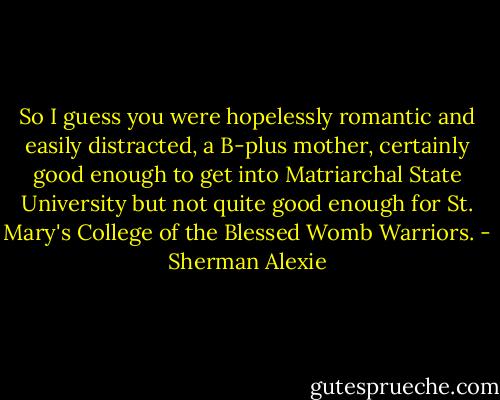 So I guess you were hopelessly romantic and easily distracted, a B-plus mother, certainly good enough to get into Matriarchal State University but not quite good enough for St. Mary's College of the Blessed Womb Warriors. - Sherman Alexie