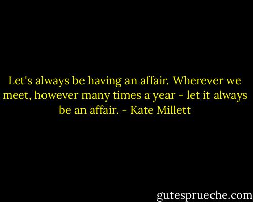 Let's always be having an affair. Wherever we meet, however many times a year - let it always be an affair. - Kate Millett