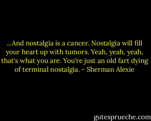 ...And nostalgia is a cancer. Nostalgia will fill your heart up with tumors. Yeah, yeah, yeah, that's what you are. You're just an old fart dying of terminal nostalgia. - Sherman Alexie