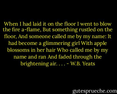 When I had laid it on the floor<br />I went to blow the fire a-flame,<br />But something rustled on the floor,<br />And someone called me by my name:<br />It had become a glimmering girl<br />With apple blossoms in her hair<br />Who called me by my name and ran<br />And faded through the brightening air. . . . - W.B. Yeats