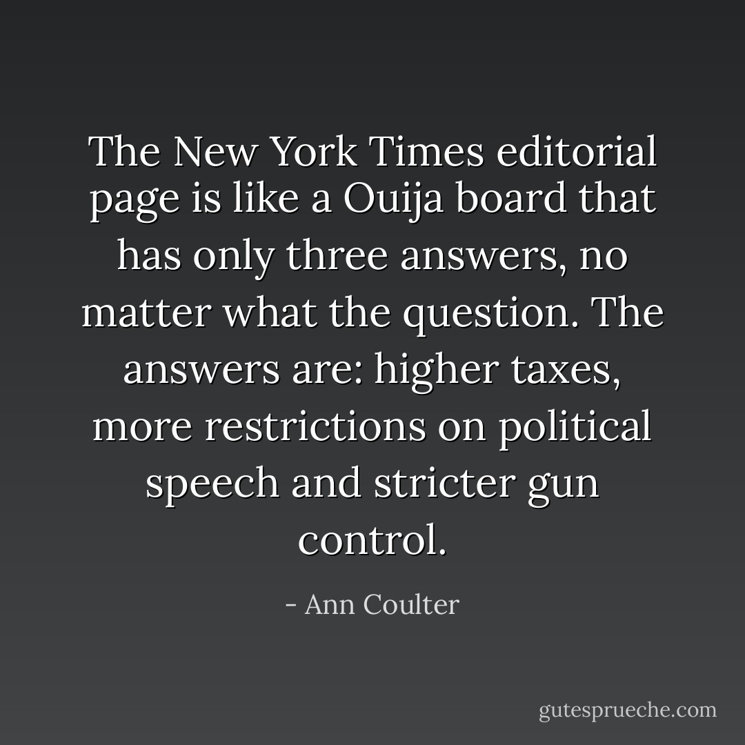 The New York Times editorial page is like a Ouija board that has only three answers, no matter what the question. The answers are: higher taxes, more restrictions on political speech and stricter gun control. - Ann Coulter