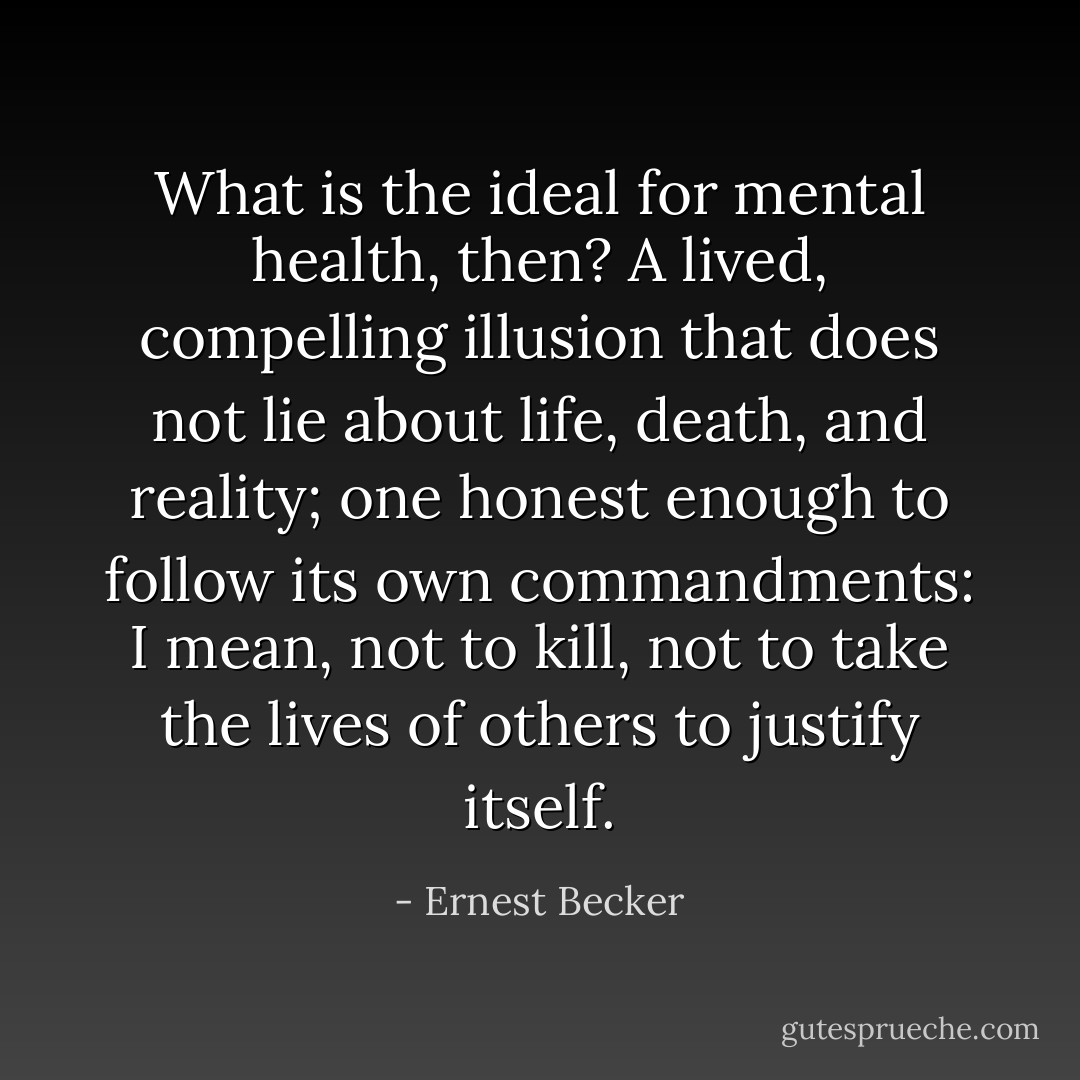 What is the ideal for mental health, then? A lived, compelling illusion that does not lie about life, death, and reality; one honest enough to follow its own commandments: I mean, not to kill, not to take the lives of others to justify itself. - Ernest Becker