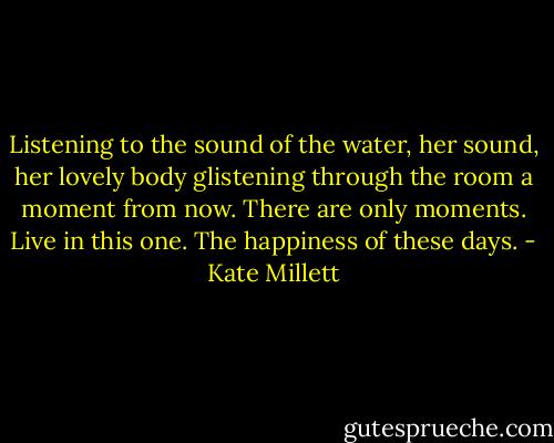 Listening to the sound of the water, her sound, her lovely body glistening through the room a moment from now. There are only moments. Live in this one. The happiness of these days. - Kate Millett