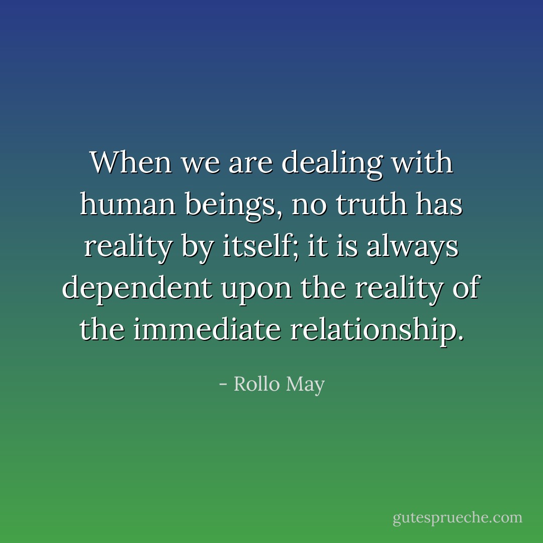 When we are dealing with human beings, no truth has reality by itself; it is always dependent upon the reality of the immediate relationship. - Rollo May