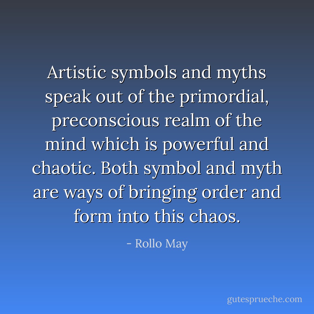 Artistic symbols and myths speak out of the primordial, preconscious realm of the mind which is powerful and chaotic. Both symbol and myth are ways of bringing order and form into this chaos. - Rollo May