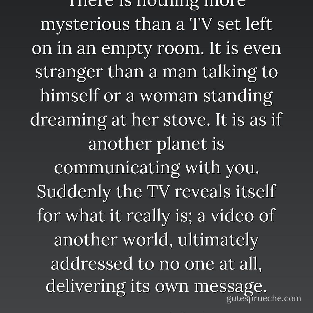 There is nothing more mysterious than a TV set left on in an empty room. It is even stranger than a man talking to himself or a woman standing dreaming at her stove. It is as if another planet is communicating with you. Suddenly the TV reveals itself for what it really is; a video of another world, ultimately addressed to no one at all, delivering its own message. - Jean Baudrillard