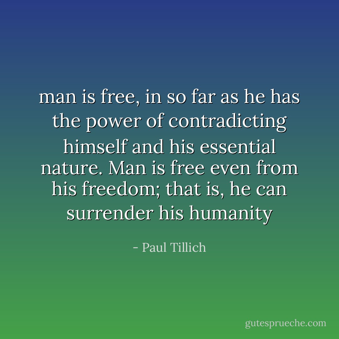 man is free, in so far as he has the power of contradicting himself and his essential nature. Man is free even from his freedom; that is, he can surrender his humanity - Paul Tillich
