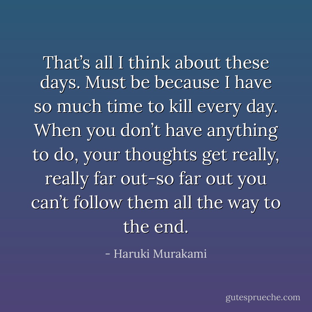 That’s all I think about these days. Must be because I have so much time to kill every day. When you don’t have anything to do, your thoughts get really, really far out-so far out<br />you can’t follow them all the way to the end. - Haruki Murakami
