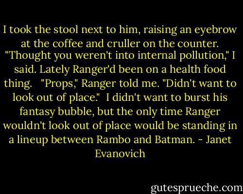 I took the stool next to him, raising an eyebrow at the coffee and cruller on the counter. "Thought you weren't into internal pollution," I said. Lately Ranger'd been on a health food thing.<br /> <br />"Props," Ranger told me. "Didn't want to look out of place."<br /><br />I didn't want to burst his fantasy bubble, but the only time Ranger wouldn't look out of place would be standing in a lineup between Rambo and Batman. - Janet Evanovich