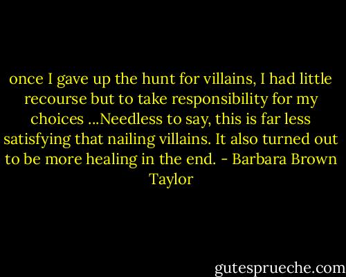 once I gave up the hunt for villains, I had little recourse but to take responsibility for my choices ...Needless to say, this is far less satisfying that nailing villains. It also turned out to be more healing in the end. - Barbara Brown Taylor