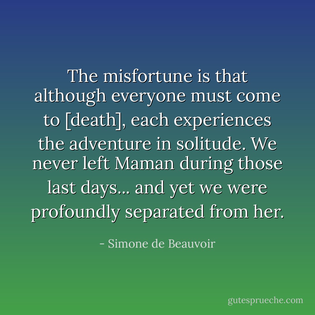The misfortune is that although everyone must come to [death], each experiences the adventure in solitude. We never left Maman during those last days... and yet we were profoundly separated from her. - Simone de Beauvoir