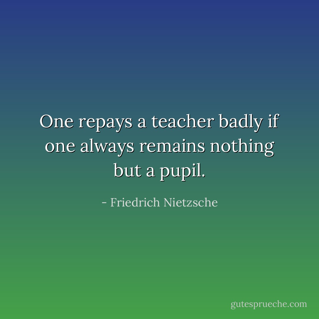 One repays a teacher badly if one always remains nothing but a pupil. - Friedrich Nietzsche