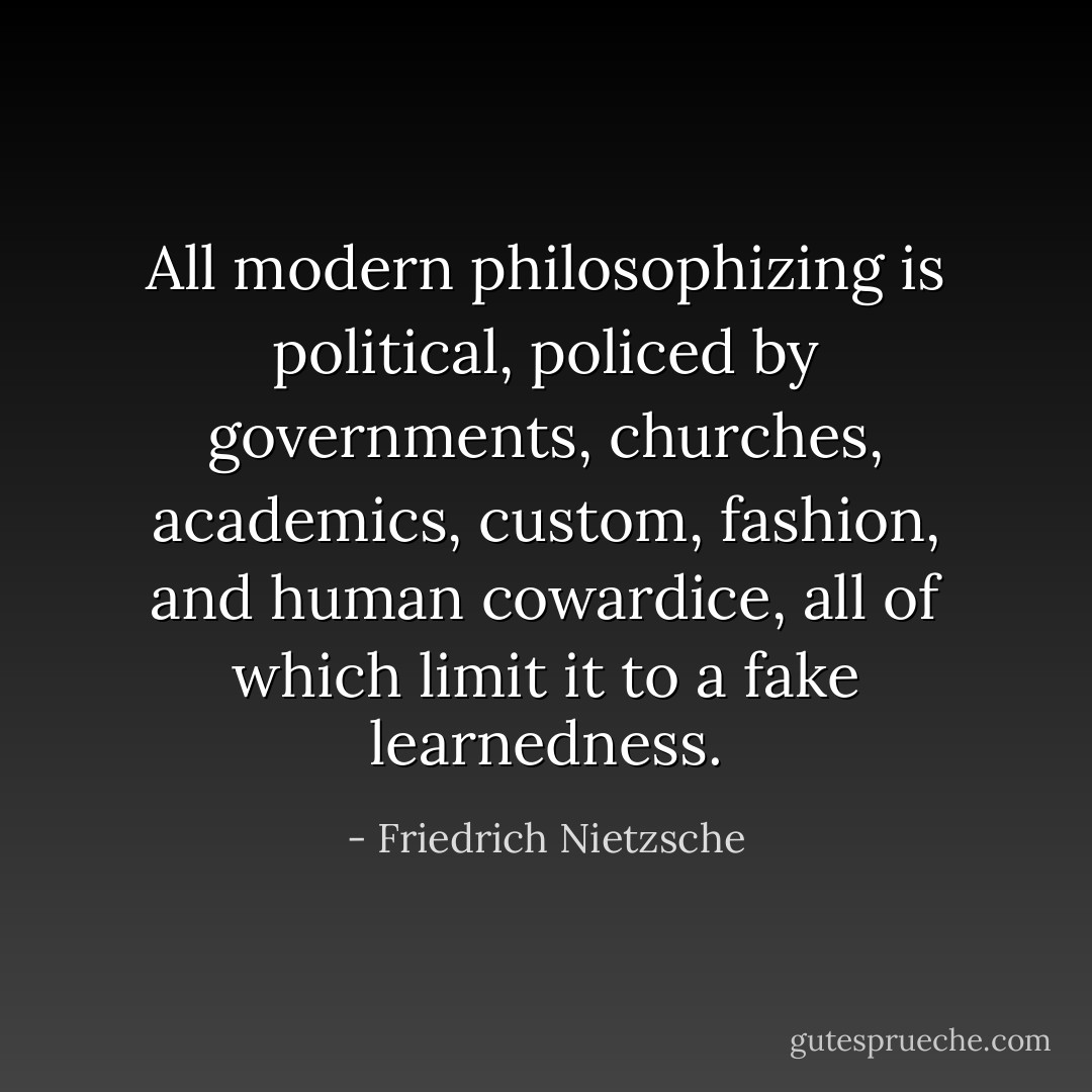All modern philosophizing is political, policed by governments, churches, academics, custom, fashion, and human cowardice, all of which limit it to a fake learnedness. - Friedrich Nietzsche