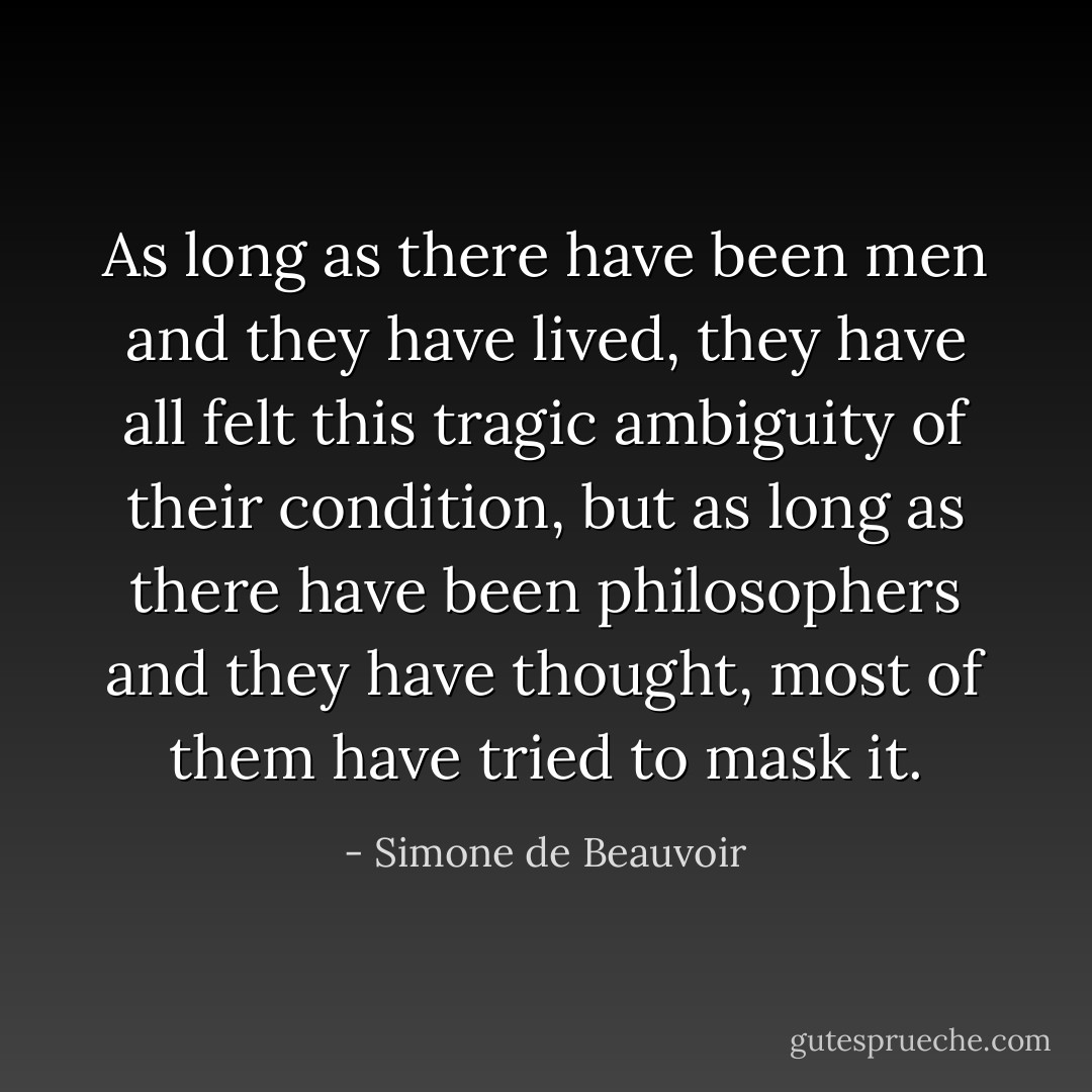 As long as there have been men and they have lived, they have all felt this tragic ambiguity of their condition, but as long as there have been philosophers and they have thought, most of them have tried to mask it. - Simone de Beauvoir