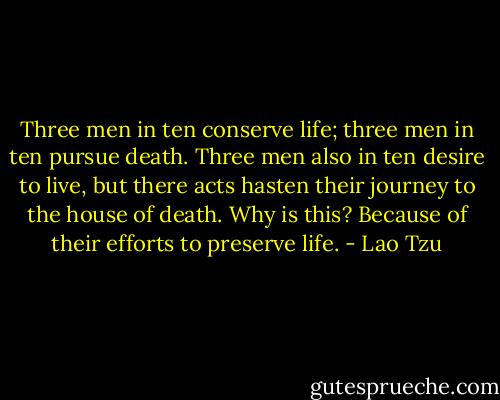 Three men in ten conserve life; three men in ten pursue death. Three men also in ten desire to live, but there acts hasten their journey to the house of death. Why is this? Because of their efforts to preserve life. - Lao Tzu