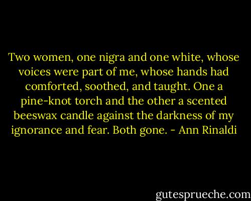 Two women, one nigra and one white, whose voices were part of me, whose hands had comforted, soothed, and taught. One a pine-knot torch and the other a scented beeswax candle against the darkness of my ignorance and fear. Both gone. - Ann Rinaldi