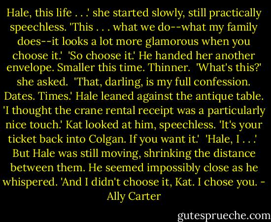 Hale, this life . . .' she started slowly, still practically speechless. 'This . . . what we do--what my family does--it looks a lot more glamorous when you choose it.'<br /><br />'So choose it.' He handed her another envelope. Smaller this time. Thinner.<br /><br />'What's this?' she asked.<br /><br />'That, darling, is my full confession. Dates. Times.' Hale leaned against the antique table. 'I thought the crane rental receipt was a particularly nice touch.' Kat looked at him, speechless. 'It's your ticket back into Colgan. If you want it.'<br /><br />'Hale, I . . .'<br /><br />But Hale was still moving, shrinking the distance between them. He seemed impossibly close as he whispered. 'And I didn't choose it, Kat. I chose you. - Ally Carter