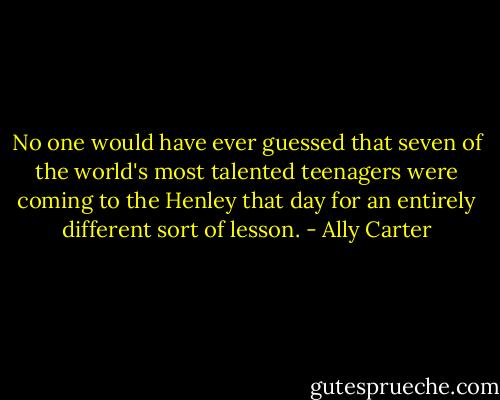 No one would have ever guessed that seven of the world's most talented teenagers were coming to the Henley that day for an entirely different sort of lesson. - Ally Carter